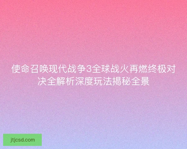 使命召唤现代战争3全球战火再燃终极对决全解析深度玩法揭秘全景