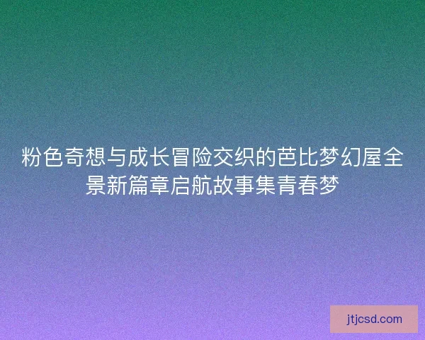 粉色奇想与成长冒险交织的芭比梦幻屋全景新篇章启航故事集青春梦