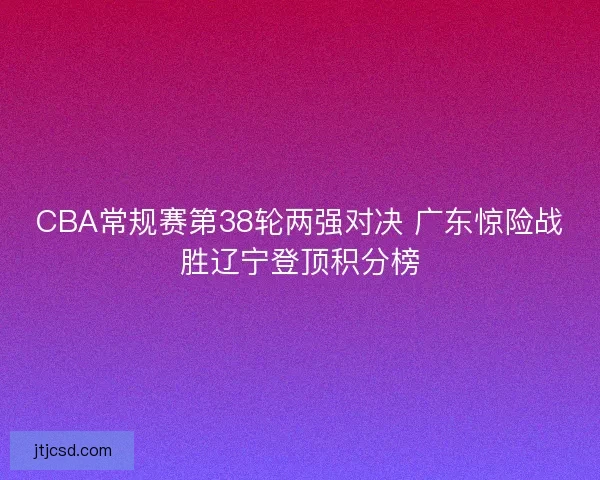 CBA常规赛第38轮两强对决 广东惊险战胜辽宁登顶积分榜