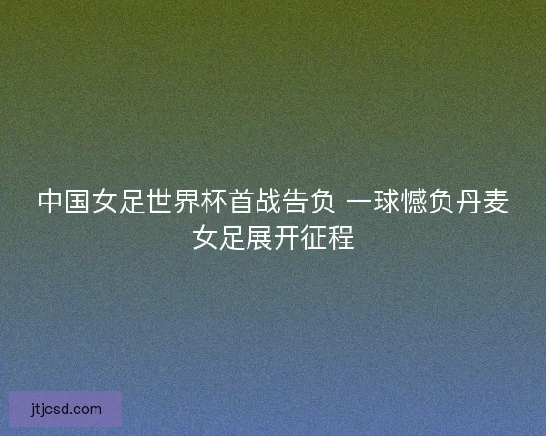 中国女足世界杯首战告负 一球憾负丹麦女足展开征程 中国女足世界杯首战告负 一球憾负丹麦女足展开征程
