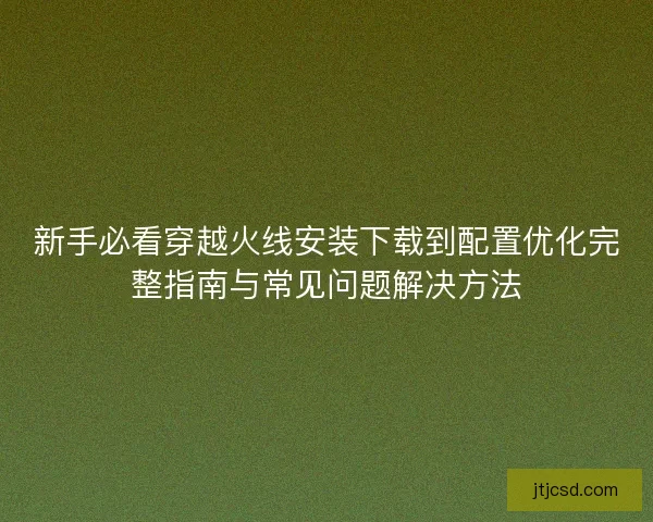 新手必看穿越火线安装下载到配置优化完整指南与常见问题解决方法
