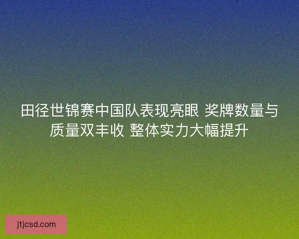 田径世锦赛中国队表现亮眼 奖牌数量与质量双丰收 整体实力大幅提升