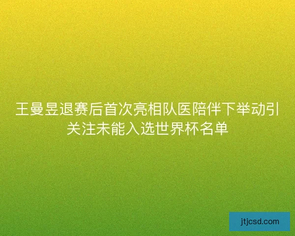 王曼昱退赛后首次亮相队医陪伴下举动引关注未能入选世界杯名单 王曼昱退赛后首次亮相队医陪伴下举动引关注未能入选世界杯名单