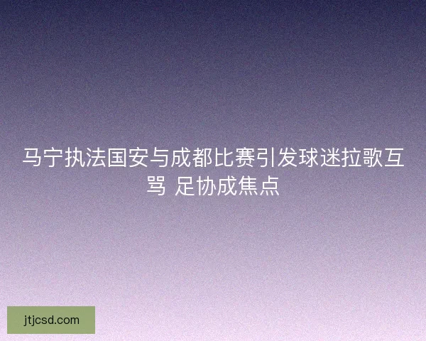 马宁执法国安与成都比赛引发球迷拉歌互骂 足协成焦点
