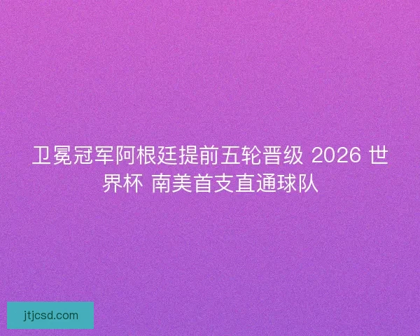 卫冕冠军阿根廷提前五轮晋级 2026 世界杯 南美首支直通球队