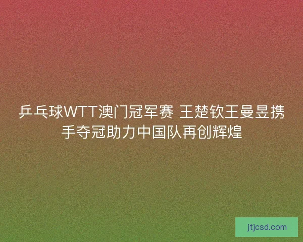 乒乓球WTT澳门冠军赛 王楚钦王曼昱携手夺冠助力中国队再创辉煌