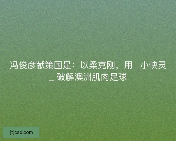冯俊彦献策国足：以柔克刚，用 _小快灵_ 破解澳洲肌肉足球