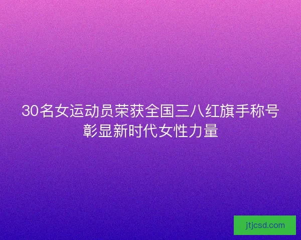 30名女运动员荣获全国三八红旗手称号彰显新时代女性力量