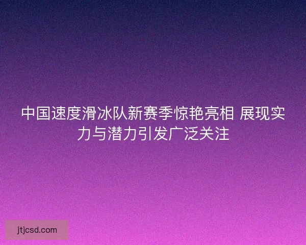 中国速度滑冰队新赛季惊艳亮相 展现实力与潜力引发广泛关注 中国速度滑冰队新赛季惊艳亮相 展现实力与潜力引发广泛关注