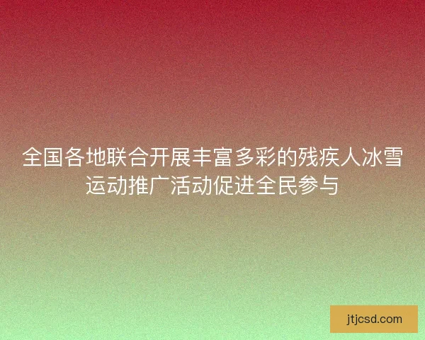 全国各地联合开展丰富多彩的残疾人冰雪运动推广活动促进全民参与