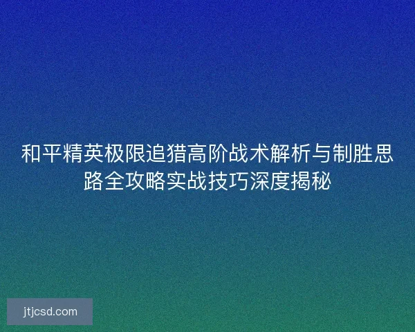 和平精英极限追猎高阶战术解析与制胜思路全攻略实战技巧深度揭秘 和平精英极限追猎高阶战术解析与制胜思路全攻略实战技巧深度揭秘