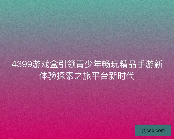 4399游戏盒引领青少年畅玩精品手游新体验探索之旅平台新时代