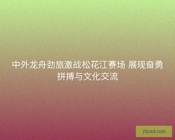 中外龙舟劲旅激战松花江赛场 展现奋勇拼搏与文化交流