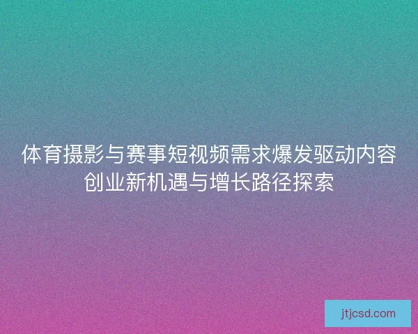 体育摄影与赛事短视频需求爆发驱动内容创业新机遇与增长路径探索