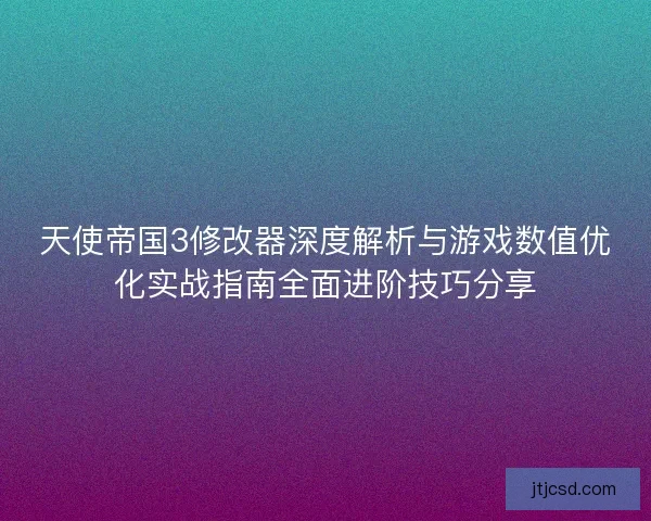 天使帝国3修改器深度解析与游戏数值优化实战指南全面进阶技巧分享