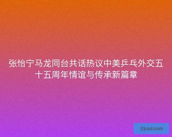 张怡宁马龙同台共话热议中美乒乓外交五十五周年情谊与传承新篇章