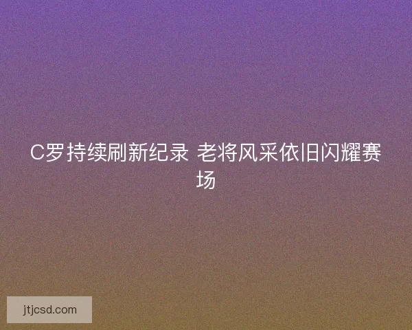 C罗持续刷新纪录 老将风采依旧闪耀赛场