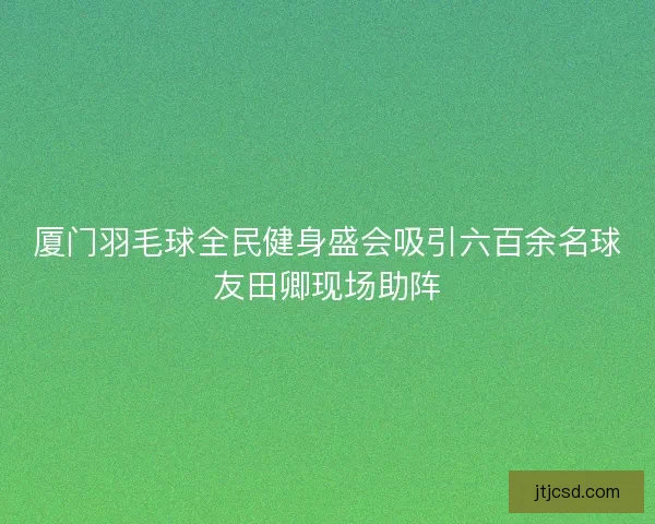 厦门羽毛球全民健身盛会吸引六百余名球友田卿现场助阵