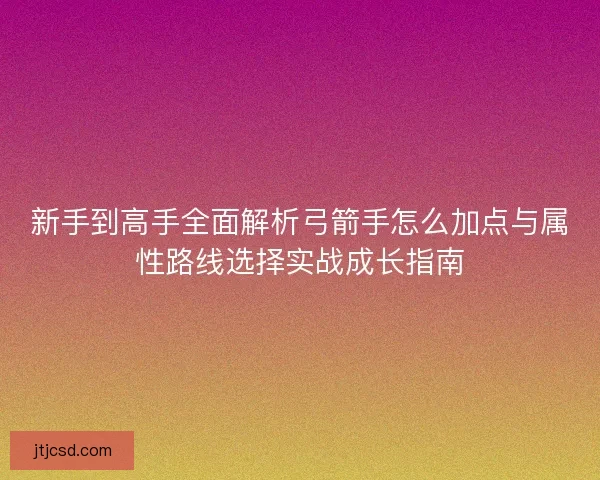新手到高手全面解析弓箭手怎么加点与属性路线选择实战成长指南 新手到高手全面解析弓箭手怎么加点与属性路线选择实战成长指南