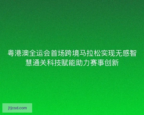 粤港澳全运会首场跨境马拉松实现无感智慧通关科技赋能助力赛事创新