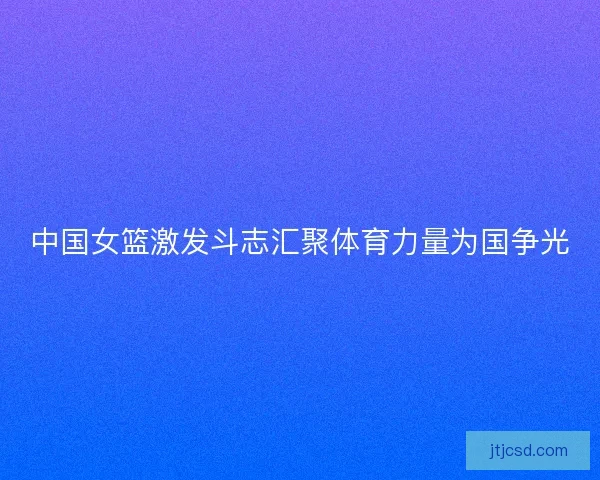 中国女篮激发斗志汇聚体育力量为国争光