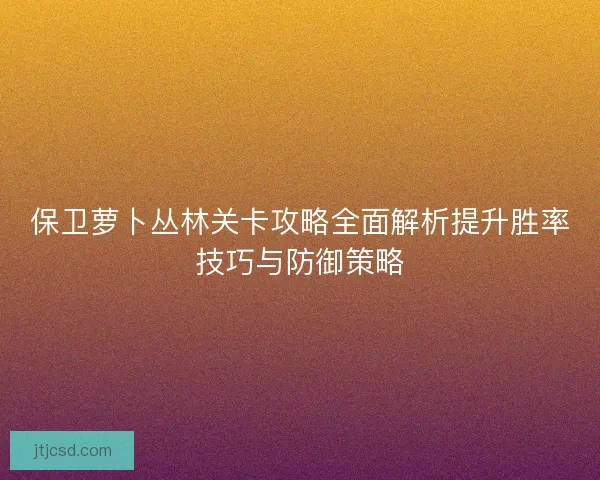 保卫萝卜丛林关卡攻略全面解析提升胜率技巧与防御策略
