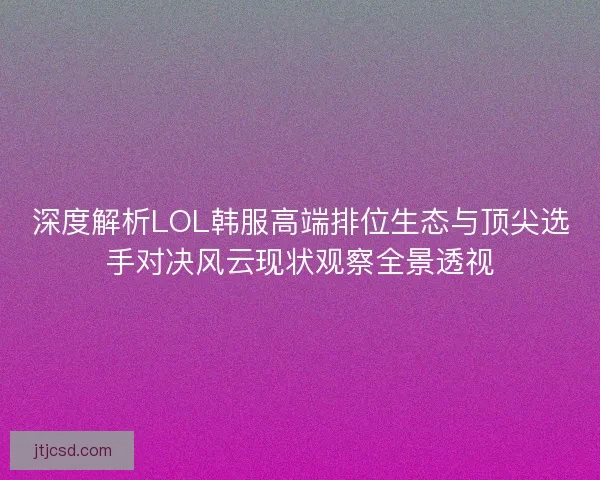 深度解析LOL韩服高端排位生态与顶尖选手对决风云现状观察全景透视