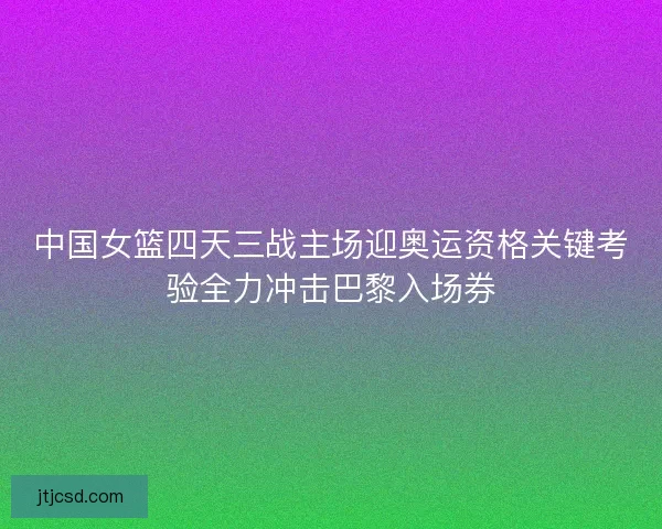 中国女篮四天三战主场迎奥运资格关键考验全力冲击巴黎入场券