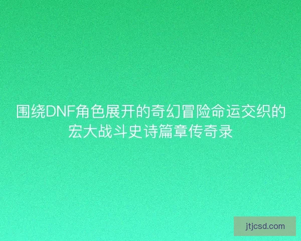 围绕DNF角色展开的奇幻冒险命运交织的宏大战斗史诗篇章传奇录