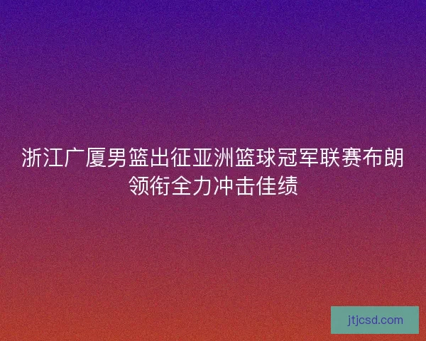 浙江广厦男篮出征亚洲篮球冠军联赛布朗领衔全力冲击佳绩